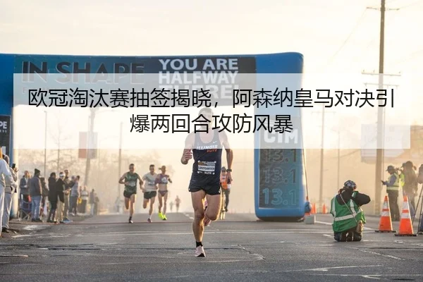 欧冠淘汰赛抽签揭晓，阿森纳皇马对决引爆两回合攻防风暴